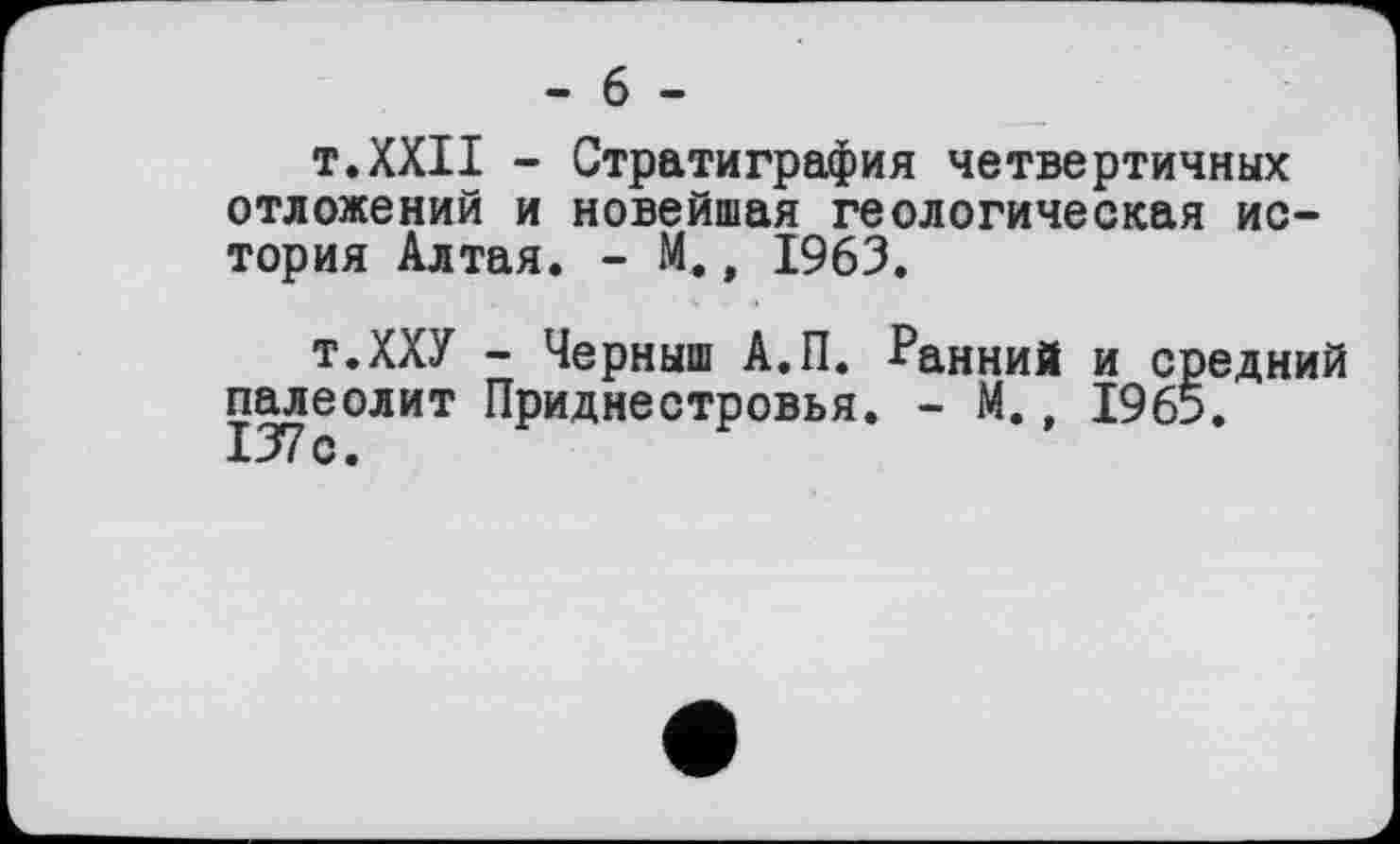 ﻿- 6 -
т.XXII - Стратиграфия четвертичных отложений и новейшая геологическая история Алтая. - М., 1963.
т.ХХУ - Черныш А.П. Ранний и средний палеолит Приднестровья. - М., 1965. 137с.